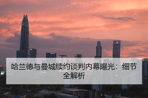 哈兰德与曼城续约谈判内幕曝光：细节全解析